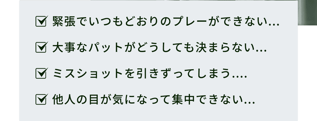 緊張でいつもどおりのプレーができない...大事なパットがどうしても決まらない...ミスショットを引きずってしまう....他人の目が気になって集中できない...