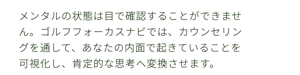 メンタルの状態は目で確認することができません。ゴルフフォーカスナビでは、カウンセリングを通して、あなたの内面で起きていることを可視化し、肯定的な思考へ変換させます。