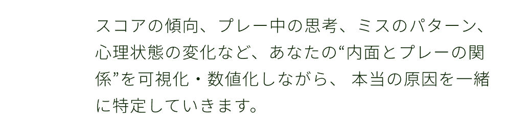 スコアの傾向、プレー中の思考、ミスのパターン、心理状態の変化など、あなたの“内面とプレーの関係”を可視化・数値化しながら、 本当の原因を一緒に特定していきます。