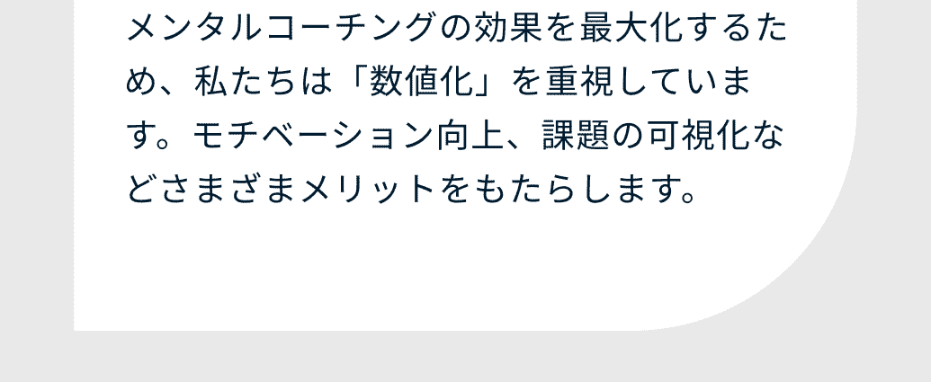 メンタルコーチングの効果を最大化するため、私たちは「数値化」を重視しています。モチベーション向上、課題の可視化などさまざまメリットをもたらします。