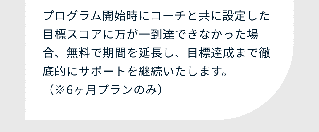 プログラム開始時にコーチと共に設定した目標スコアに万が一到達できなかった場合、無料で期間を延長し、目標達成まで徹底的にサポートを継続いたします。（※6ヶ月プランのみ）