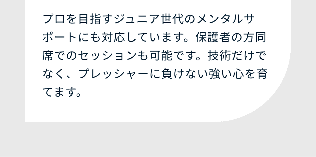 プロを目指すジュニア世代のメンタルサポートにも対応しています。保護者の方同席でのセッションも可能です。技術だけでなく、プレッシャーに負けない強い心を育てます。
