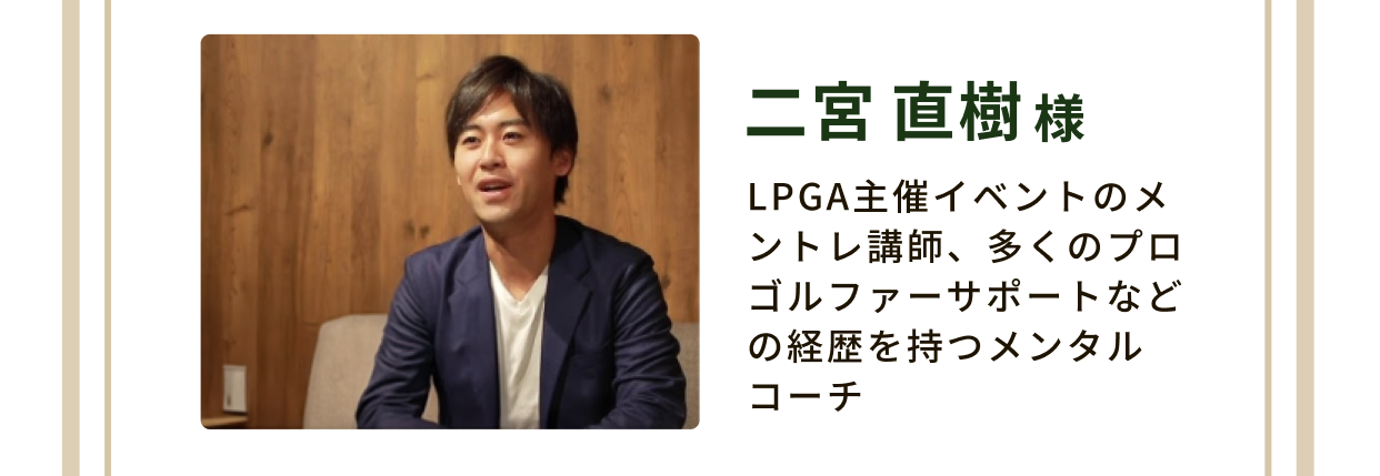 二宮 直樹様 LPGA主催イベントのメントレ講師、多くのプロゴルファーサポートなどの経歴を持つメンタルコーチ