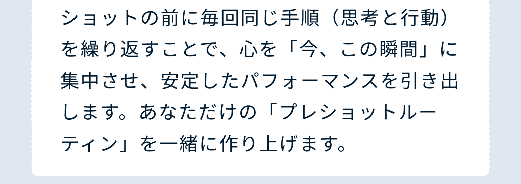 ショットの前に毎回同じ手順（思考と行動）を繰り返すことで、心を「今、この瞬間」に集中させ、安定したパフォーマンスを引き出します。あなただけの「プレショットルーティン」を一緒に作り上げます。